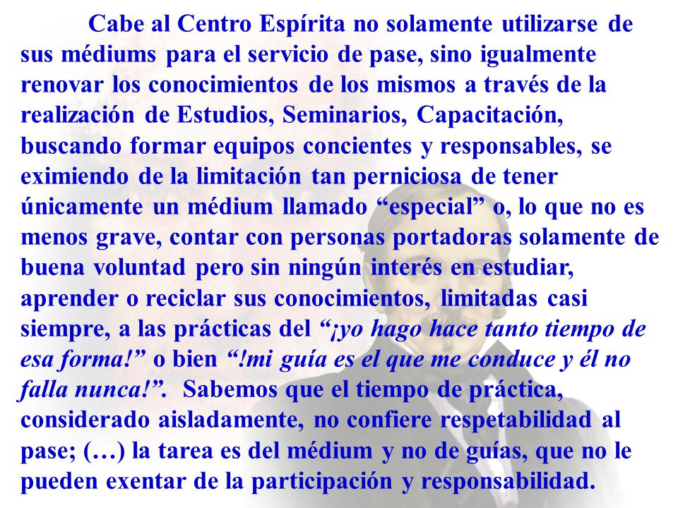 Cabe al Centro Espírita no solamente utilizarse de sus médiums para el servicio de pase, sino igualmente renovar los conocimientos de los mismos a través de la realización de Estudios, Seminarios, Capacitación, buscando formar equipos concientes y responsables, se eximiendo de la limitación tan perniciosa de tener únicamente un médium llamado especial o, lo que no es menos grave, contar con personas portadoras solamente de buena voluntad pero sin ningún interés en estudiar, aprender o reciclar sus conocimientos, limitadas casi siempre, a las prácticas del ¡yo hago hace tanto tiempo de esa forma! o bien !mi guía es el que me conduce y él no falla nunca! .