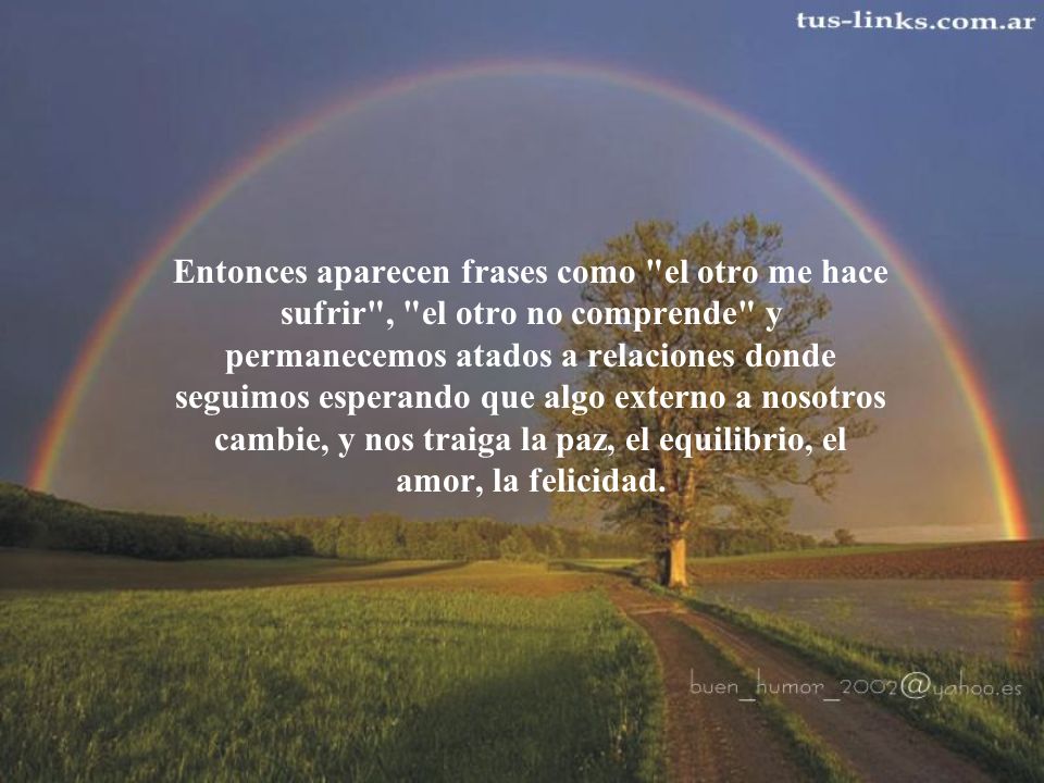 Entonces aparecen frases como el otro me hace sufrir , el otro no comprende y permanecemos atados a relaciones donde seguimos esperando que algo externo a nosotros cambie, y nos traiga la paz, el equilibrio, el amor, la felicidad.