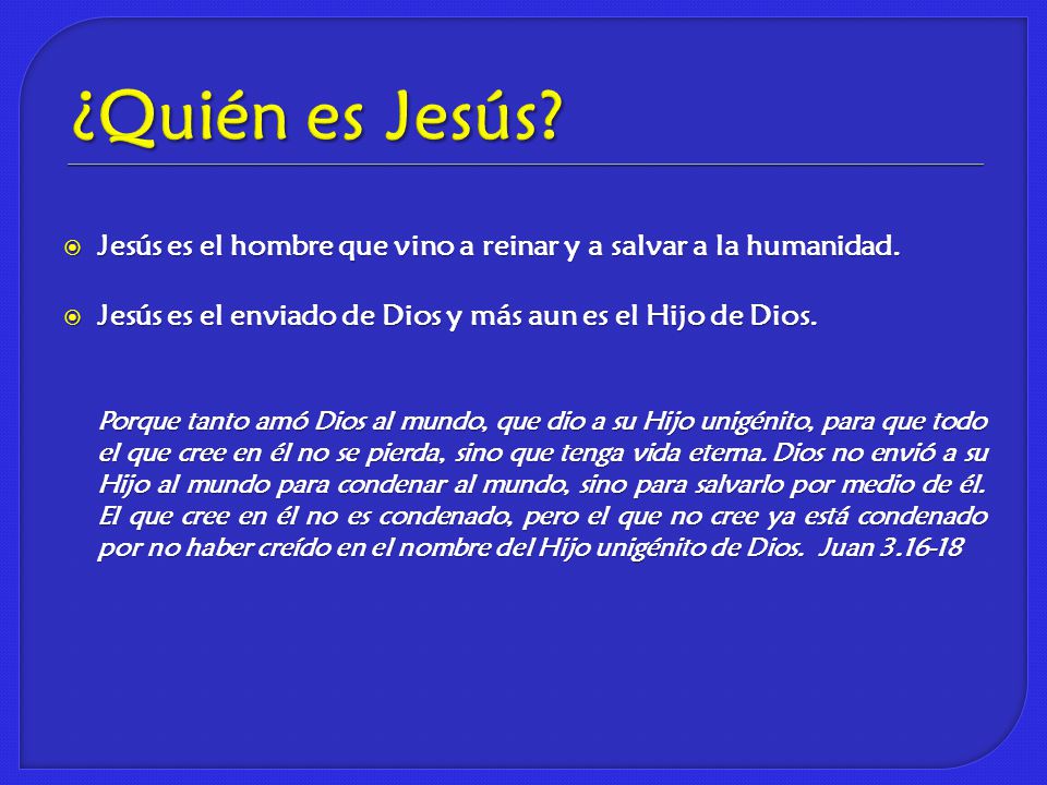 ¿Quién es Jesús Jesús es el hombre que vino a reinar y a salvar a la humanidad. Jesús es el enviado de Dios y más aun es el Hijo de Dios.