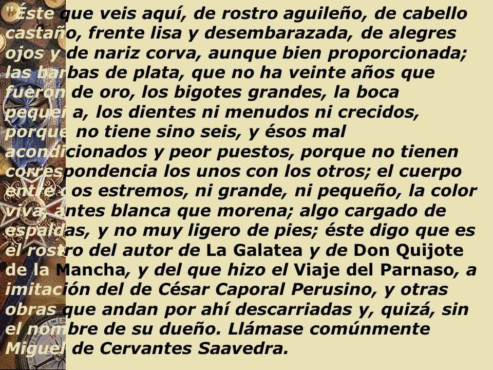 Éste que veis aquí, de rostro aguileño, de cabello castaño, frente lisa y desembarazada, de alegres ojos y de nariz corva, aunque bien proporcionada; las barbas de plata, que no ha veinte años que fueron de oro, los bigotes grandes, la boca pequeña, los dientes ni menudos ni crecidos, porque no tiene sino seis, y ésos mal acondicionados y peor puestos, porque no tienen correspondencia los unos con los otros; el cuerpo entre dos estremos, ni grande, ni pequeño, la color viva, antes blanca que morena; algo cargado de espaldas, y no muy ligero de pies; éste digo que es el rostro del autor de La Galatea y de Don Quijote de la Mancha, y del que hizo el Viaje del Parnaso, a imitación del de César Caporal Perusino, y otras obras que andan por ahí descarriadas y, quizá, sin el nombre de su dueño.