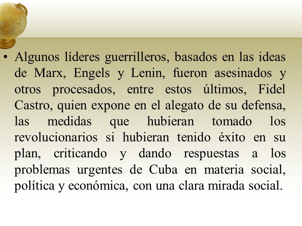 Algunos líderes guerrilleros, basados en las ideas de Marx, Engels y Lenin, fueron asesinados y otros procesados, entre estos últimos, Fidel Castro, quien expone en el alegato de su defensa, las medidas que hubieran tomado los revolucionarios si hubieran tenido éxito en su plan, criticando y dando respuestas a los problemas urgentes de Cuba en materia social, política y económica, con una clara mirada social.