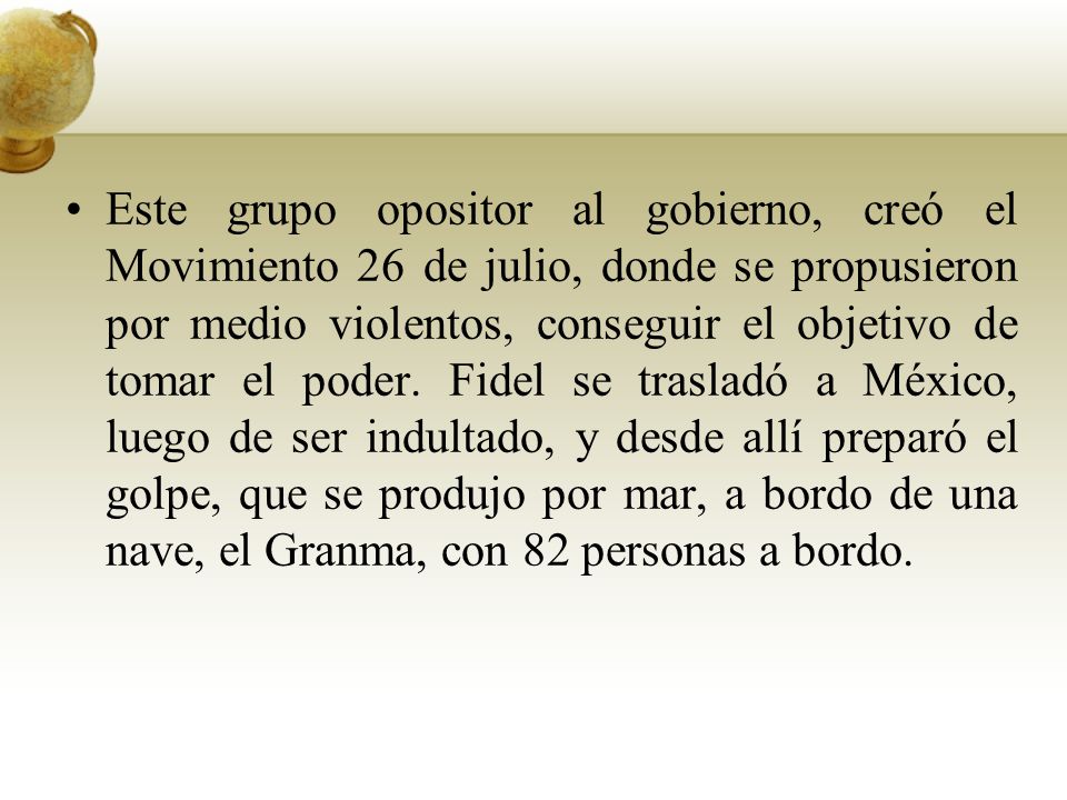 Este grupo opositor al gobierno, creó el Movimiento 26 de julio, donde se propusieron por medio violentos, conseguir el objetivo de tomar el poder. Fidel se trasladó a México, luego de ser indultado, y desde allí preparó el golpe, que se produjo por mar, a bordo de una nave, el Granma, con 82 personas a bordo.