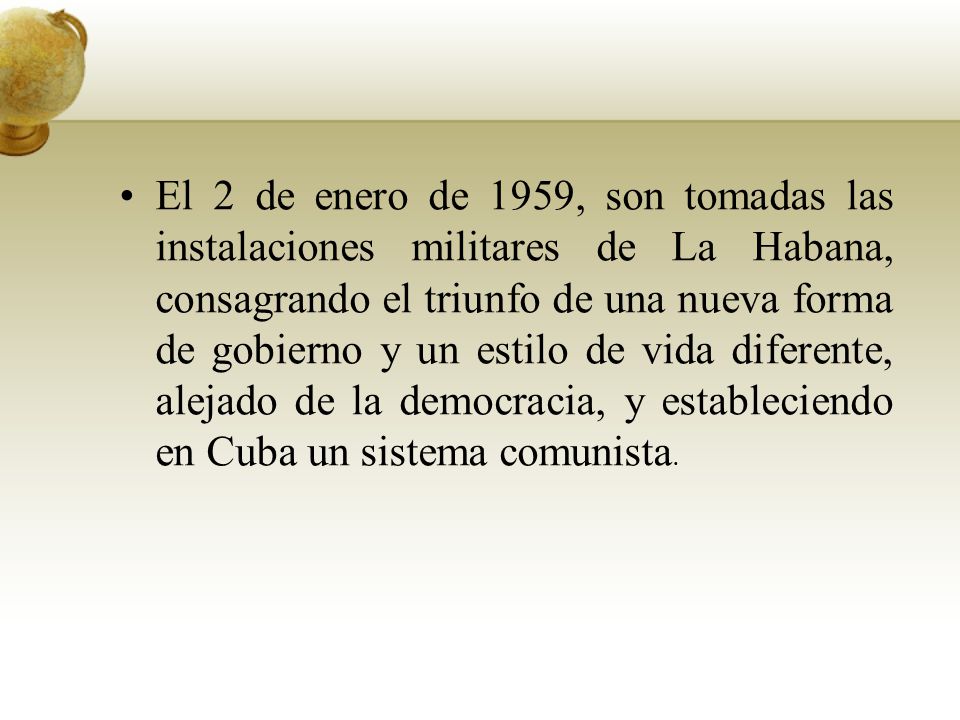 El 2 de enero de 1959, son tomadas las instalaciones militares de La Habana, consagrando el triunfo de una nueva forma de gobierno y un estilo de vida diferente, alejado de la democracia, y estableciendo en Cuba un sistema comunista.