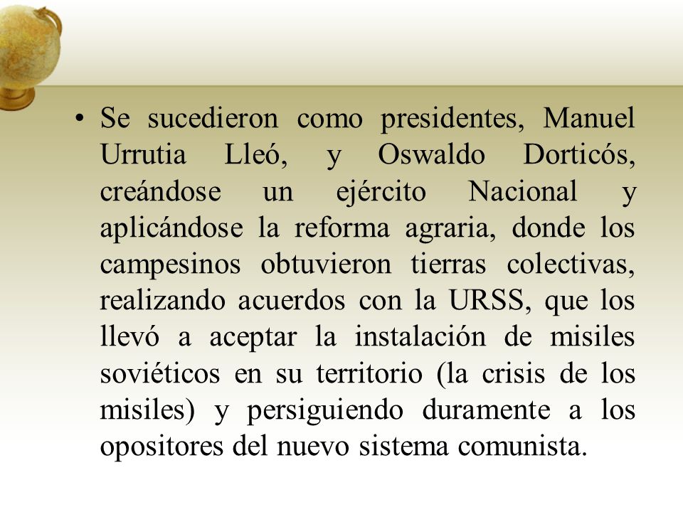 Se sucedieron como presidentes, Manuel Urrutia Lleó, y Oswaldo Dorticós, creándose un ejército Nacional y aplicándose la reforma agraria, donde los campesinos obtuvieron tierras colectivas, realizando acuerdos con la URSS, que los llevó a aceptar la instalación de misiles soviéticos en su territorio (la crisis de los misiles) y persiguiendo duramente a los opositores del nuevo sistema comunista.