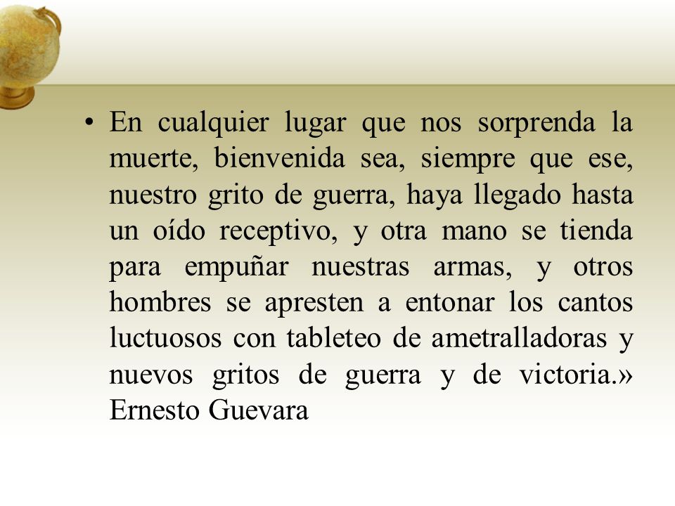 En cualquier lugar que nos sorprenda la muerte, bienvenida sea, siempre que ese, nuestro grito de guerra, haya llegado hasta un oído receptivo, y otra mano se tienda para empuñar nuestras armas, y otros hombres se apresten a entonar los cantos luctuosos con tableteo de ametralladoras y nuevos gritos de guerra y de victoria.» Ernesto Guevara