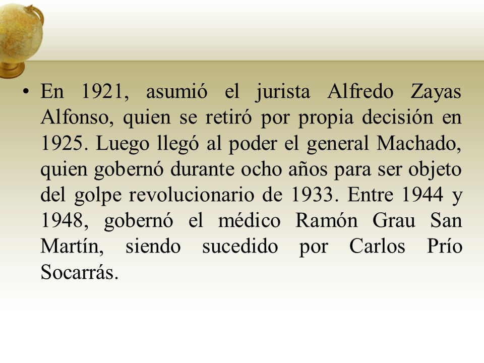 En 1921, asumió el jurista Alfredo Zayas Alfonso, quien se retiró por propia decisión en Luego llegó al poder el general Machado, quien gobernó durante ocho años para ser objeto del golpe revolucionario de Entre 1944 y 1948, gobernó el médico Ramón Grau San Martín, siendo sucedido por Carlos Prío Socarrás.