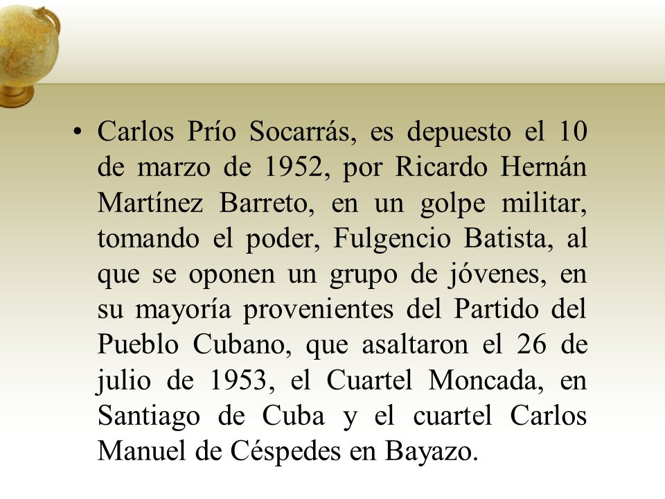 Carlos Prío Socarrás, es depuesto el 10 de marzo de 1952, por Ricardo Hernán Martínez Barreto, en un golpe militar, tomando el poder, Fulgencio Batista, al que se oponen un grupo de jóvenes, en su mayoría provenientes del Partido del Pueblo Cubano, que asaltaron el 26 de julio de 1953, el Cuartel Moncada, en Santiago de Cuba y el cuartel Carlos Manuel de Céspedes en Bayazo.