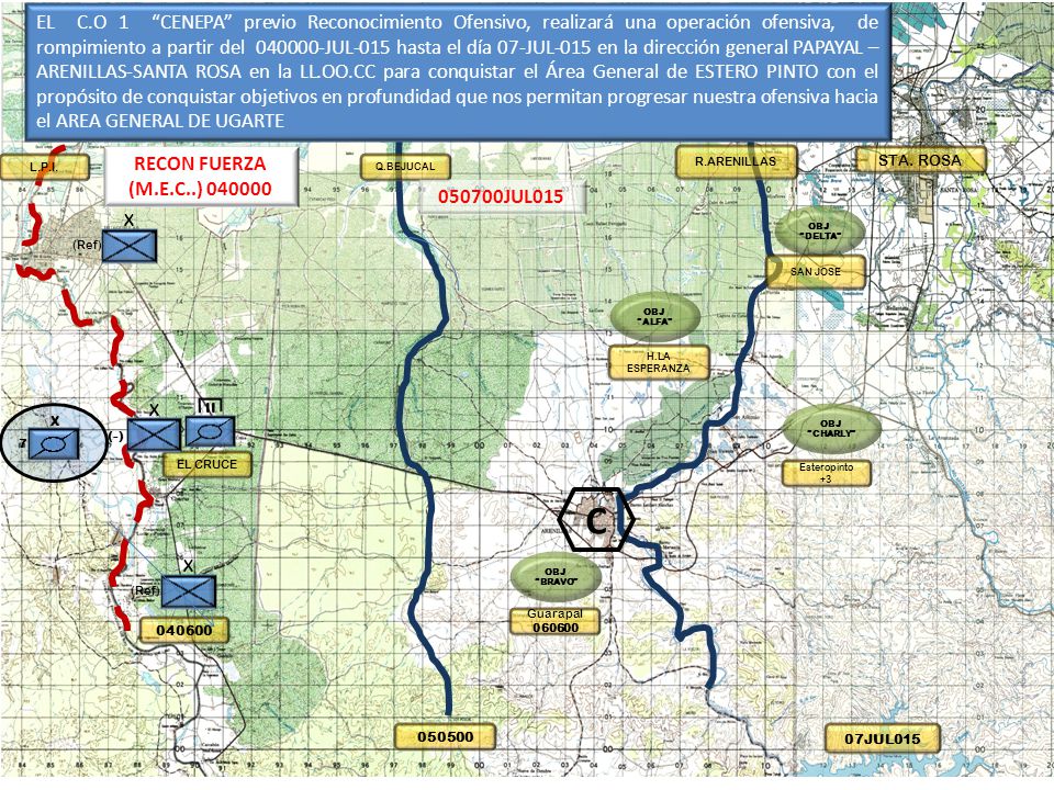 EL C.O 1 CENEPA previo Reconocimiento Ofensivo, realizará una operación ofensiva, de rompimiento a partir del JUL-015 hasta el día 07-JUL-015 en la dirección general PAPAYAL – ARENILLAS-SANTA ROSA en la LL.OO.CC para conquistar el Área General de ESTERO PINTO con el propósito de conquistar objetivos en profundidad que nos permitan progresar nuestra ofensiva hacia el AREA GENERAL DE UGARTE