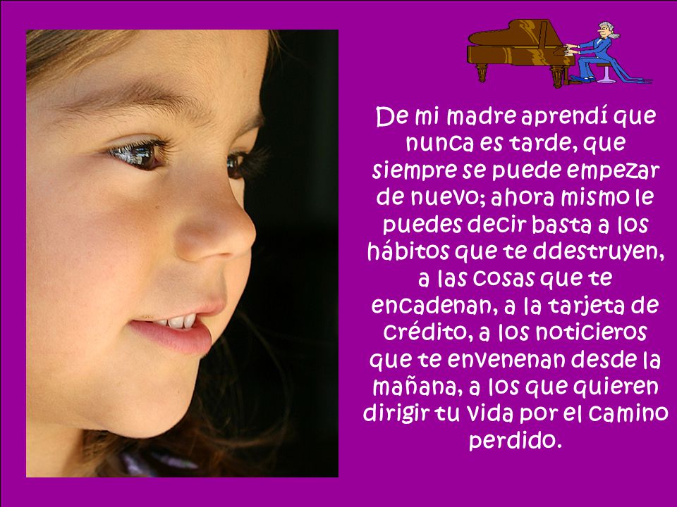 De mi madre aprendí que nunca es tarde, que siempre se puede empezar de nuevo; ahora mismo le puedes decir basta a los hábitos que te ddestruyen, a las cosas que te encadenan, a la tarjeta de crédito, a los noticieros que te envenenan desde la mañana, a los que quieren dirigir tu vida por el camino perdido.