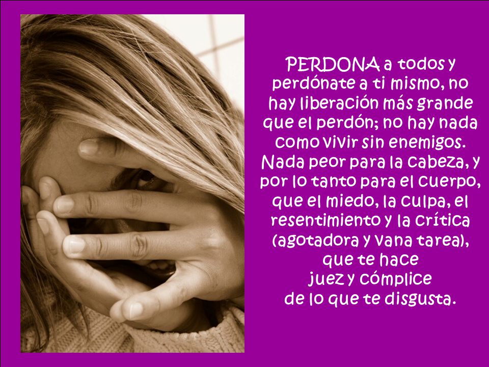 PERDONA a todos y perdónate a ti mismo, no hay liberación más grande que el perdón; no hay nada como vivir sin enemigos. Nada peor para la cabeza, y por lo tanto para el cuerpo, que el miedo, la culpa, el resentimiento y la crítica (agotadora y vana tarea), que te hace