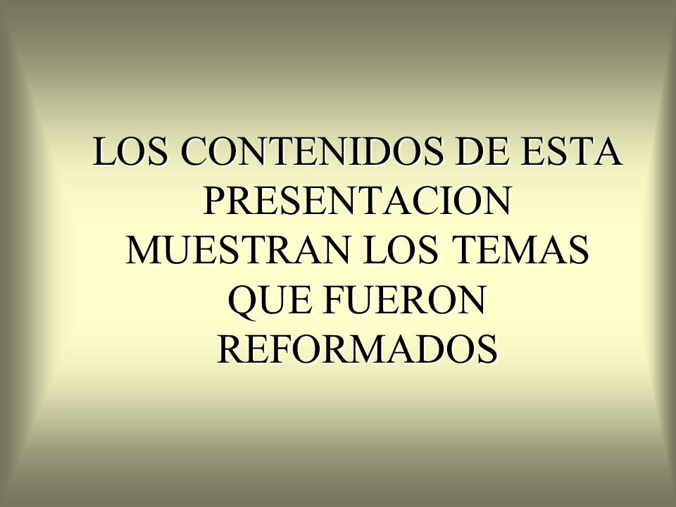 LOS CONTENIDOS DE ESTA PRESENTACION MUESTRAN LOS TEMAS QUE FUERON REFORMADOS