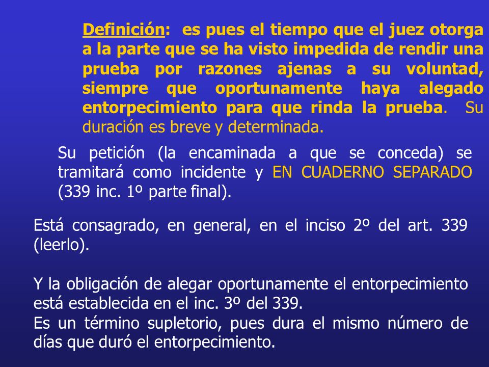 Definición: es pues el tiempo que el juez otorga a la parte que se ha visto impedida de rendir una prueba por razones ajenas a su voluntad, siempre que oportunamente haya alegado entorpecimiento para que rinda la prueba. Su duración es breve y determinada.