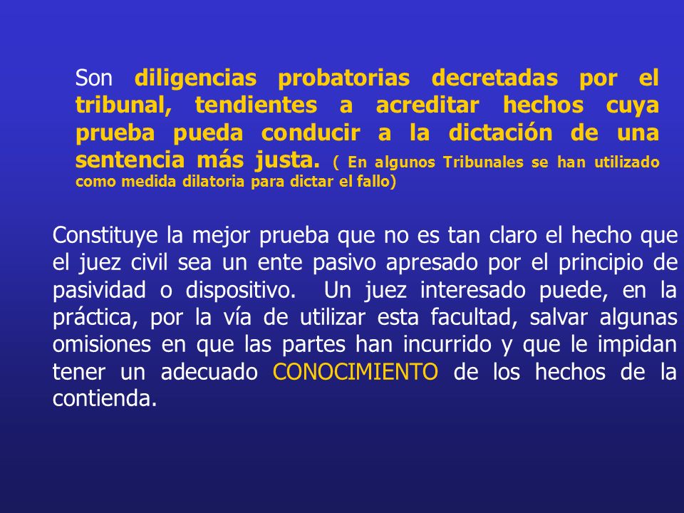 Son diligencias probatorias decretadas por el tribunal, tendientes a acreditar hechos cuya prueba pueda conducir a la dictación de una sentencia más justa. ( En algunos Tribunales se han utilizado como medida dilatoria para dictar el fallo)