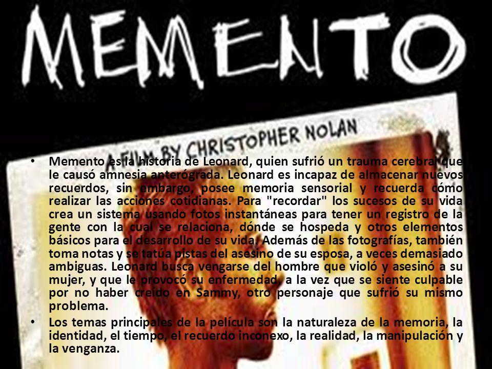 Memento es la historia de Leonard, quien sufrió un trauma cerebral que le causó amnesia anterógrada. Leonard es incapaz de almacenar nuevos recuerdos, sin embargo, posee memoria sensorial y recuerda cómo realizar las acciones cotidianas. Para recordar los sucesos de su vida crea un sistema usando fotos instantáneas para tener un registro de la gente con la cual se relaciona, dónde se hospeda y otros elementos básicos para el desarrollo de su vida. Además de las fotografías, también toma notas y se tatúa pistas del asesino de su esposa, a veces demasiado ambiguas. Leonard busca vengarse del hombre que violó y asesinó a su mujer, y que le provocó su enfermedad, a la vez que se siente culpable por no haber creído en Sammy, otro personaje que sufrió su mismo problema.