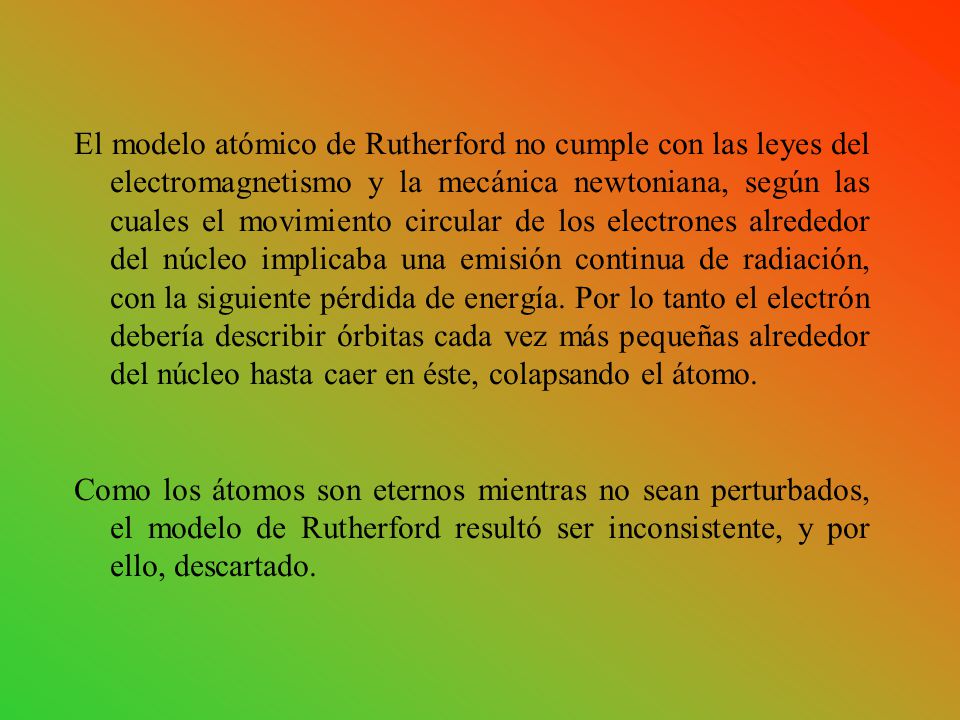 El modelo atómico de Rutherford no cumple con las leyes del electromagnetismo y la mecánica newtoniana, según las cuales el movimiento circular de los electrones alrededor del núcleo implicaba una emisión continua de radiación, con la siguiente pérdida de energía. Por lo tanto el electrón debería describir órbitas cada vez más pequeñas alrededor del núcleo hasta caer en éste, colapsando el átomo.