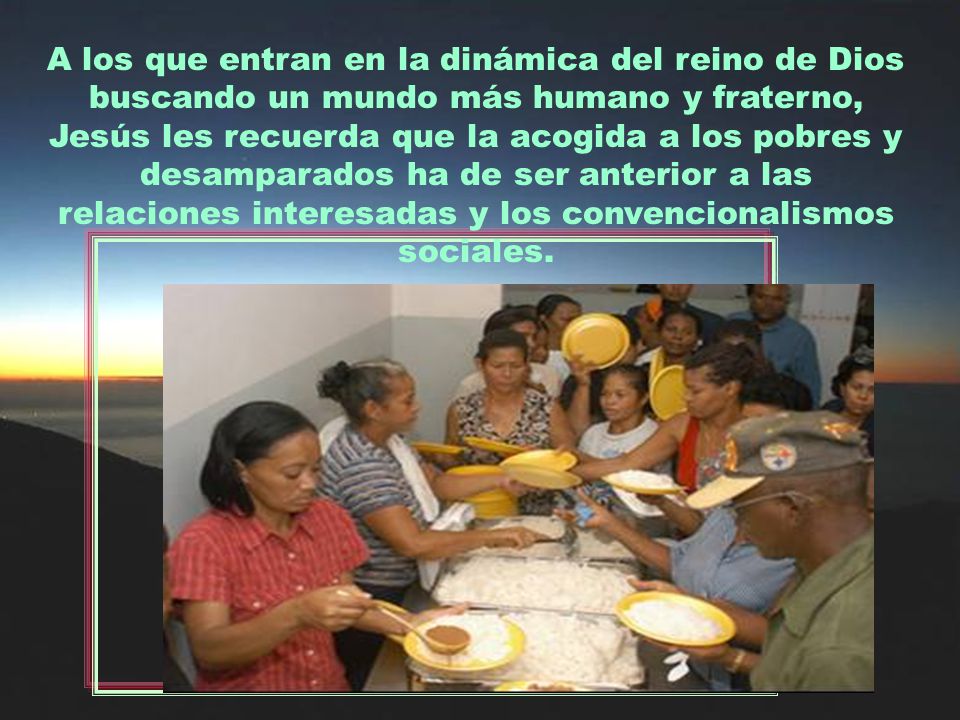 A los que entran en la dinámica del reino de Dios buscando un mundo más humano y fraterno, Jesús les recuerda que la acogida a los pobres y desamparados ha de ser anterior a las relaciones interesadas y los convencionalismos sociales.
