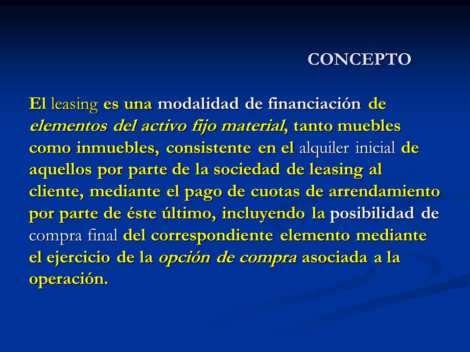 CONCEPTO El leasing es una modalidad de financiación de elementos del activo fijo material, tanto muebles como inmuebles, consistente en el alquiler inicial de aquellos por parte de la sociedad de leasing al cliente, mediante el pago de cuotas de arrendamiento por parte de éste último, incluyendo la posibilidad de compra final del correspondiente elemento mediante el ejercicio de la opción de compra asociada a la operación.