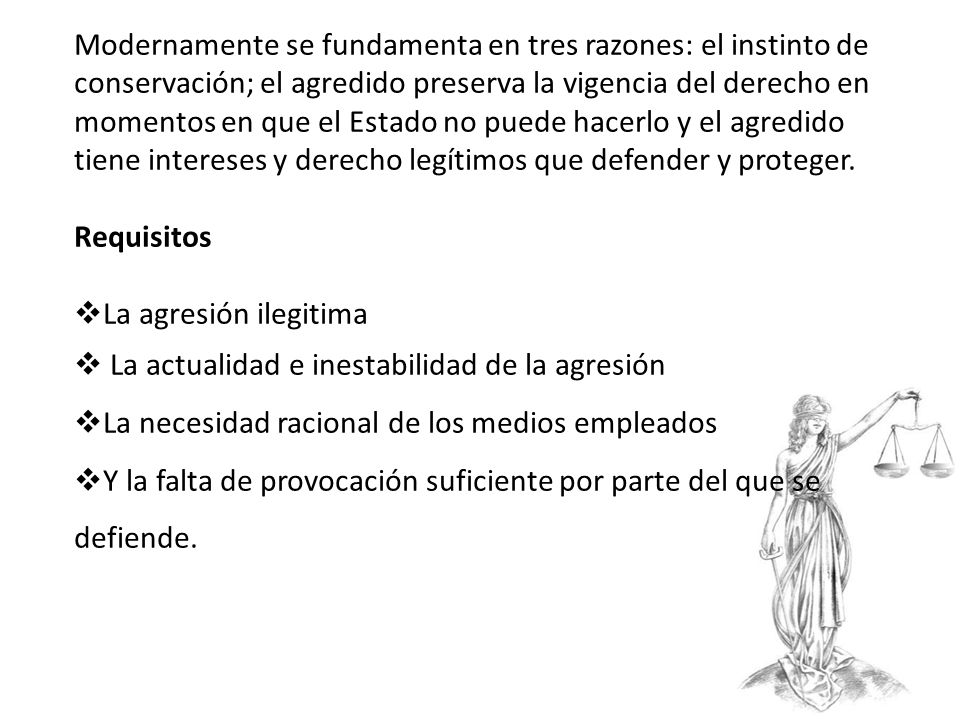 Modernamente se fundamenta en tres razones: el instinto de conservación; el agredido preserva la vigencia del derecho en momentos en que el Estado no puede hacerlo y el agredido tiene intereses y derecho legítimos que defender y proteger.
