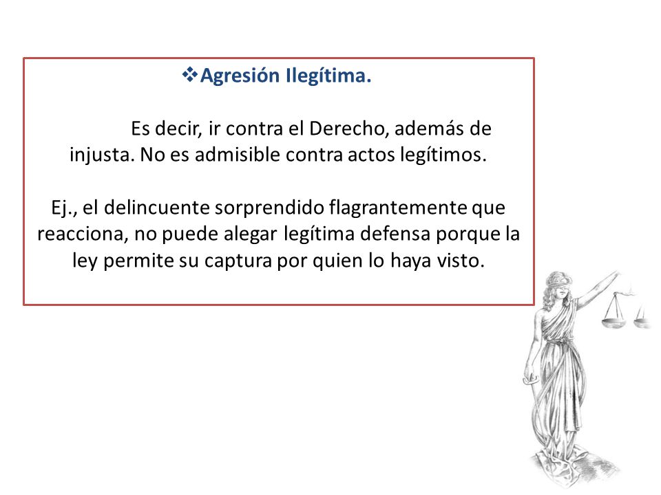 Agresión Ilegítima. Es decir, ir contra el Derecho, además de injusta. No es admisible contra actos legítimos.