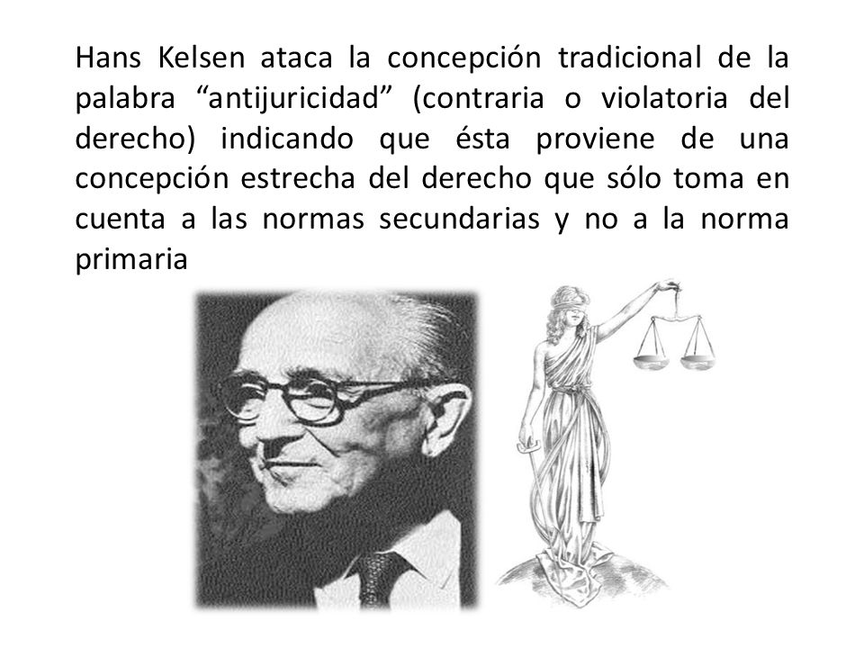 Hans Kelsen ataca la concepción tradicional de la palabra antijuricidad (contraria o violatoria del derecho) indicando que ésta proviene de una concepción estrecha del derecho que sólo toma en cuenta a las normas secundarias y no a la norma primaria