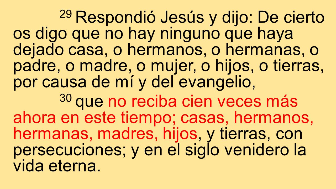 29 Respondió Jesús y dijo: De cierto os digo que no hay ninguno que haya dejado casa, o hermanos, o hermanas, o padre, o madre, o mujer, o hijos, o tierras, por causa de mí y del evangelio,