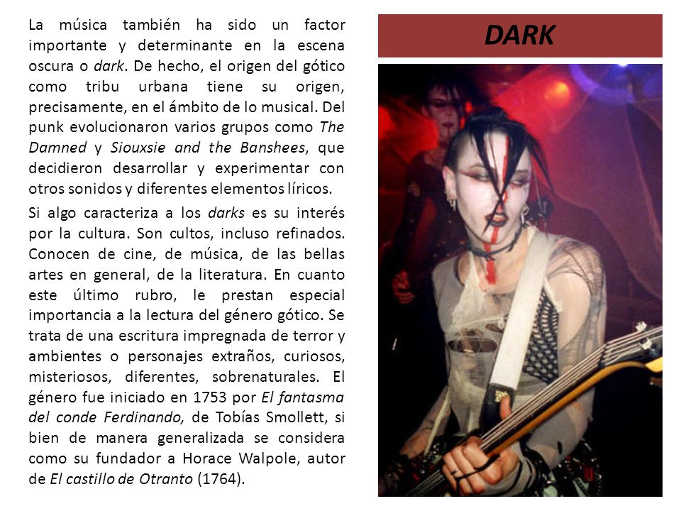 La música también ha sido un factor importante y determinante en la escena oscura o dark. De hecho, el origen del gótico como tribu urbana tiene su origen, precisamente, en el ámbito de lo musical. Del punk evolucionaron varios grupos como The Damned y Siouxsie and the Banshees, que decidieron desarrollar y experimentar con otros sonidos y diferentes elementos líricos.