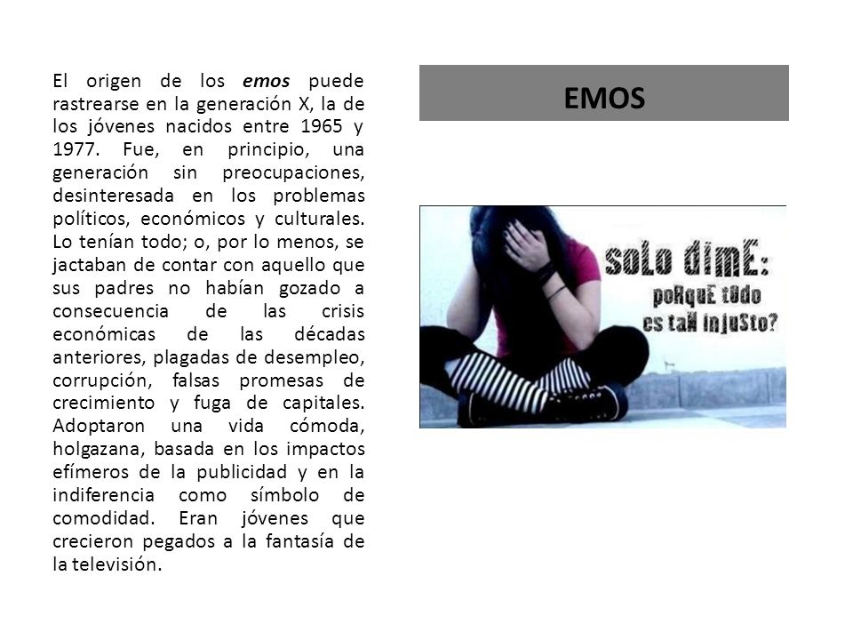 El origen de los emos puede rastrearse en la generación X, la de los jóvenes nacidos entre 1965 y Fue, en principio, una generación sin preocupaciones, desinteresada en los problemas políticos, económicos y culturales. Lo tenían todo; o, por lo menos, se jactaban de contar con aquello que sus padres no habían gozado a consecuencia de las crisis económicas de las décadas anteriores, plagadas de desempleo, corrupción, falsas promesas de crecimiento y fuga de capitales. Adoptaron una vida cómoda, holgazana, basada en los impactos efímeros de la publicidad y en la indiferencia como símbolo de comodidad. Eran jóvenes que crecieron pegados a la fantasía de la televisión.