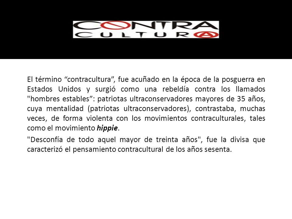El término contracultura , fue acuñado en la época de la posguerra en Estados Unidos y surgió como una rebeldía contra los llamados hombres estables : patriotas ultraconservadores mayores de 35 años, cuya mentalidad (patriotas ultraconservadores), contrastaba, muchas veces, de forma violenta con los movimientos contraculturales, tales como el movimiento hippie.