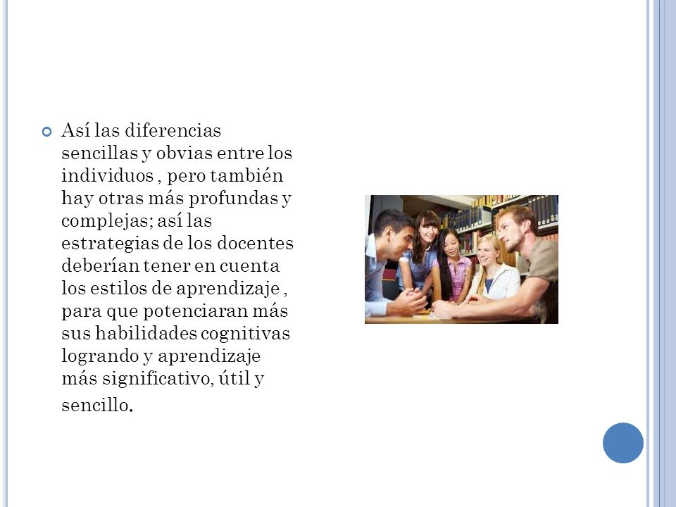 Así las diferencias sencillas y obvias entre los individuos , pero también hay otras más profundas y complejas; así las estrategias de los docentes deberían tener en cuenta los estilos de aprendizaje , para que potenciaran más sus habilidades cognitivas logrando y aprendizaje más significativo, útil y sencillo.