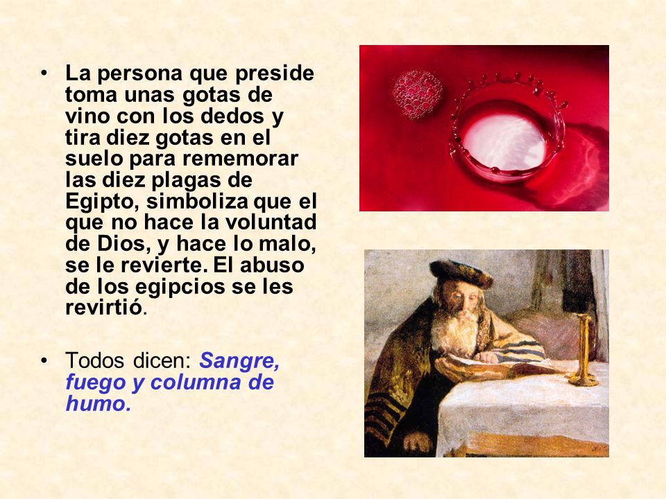 La persona que preside toma unas gotas de vino con los dedos y tira diez gotas en el suelo para rememorar las diez plagas de Egipto, simboliza que el que no hace la voluntad de Dios, y hace lo malo, se le revierte. El abuso de los egipcios se les revirtió.