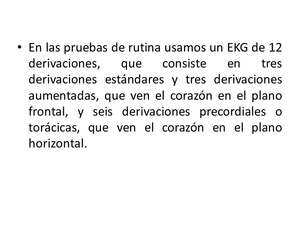 En las pruebas de rutina usamos un EKG de 12 derivaciones, que consiste en tres derivaciones estándares y tres derivaciones aumentadas, que ven el corazón en el plano frontal, y seis derivaciones precordiales o torácicas, que ven el corazón en el plano horizontal.