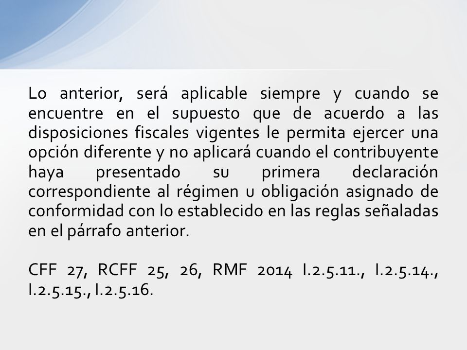 Lo anterior, será aplicable siempre y cuando se encuentre en el supuesto que de acuerdo a las disposiciones fiscales vigentes le permita ejercer una opción diferente y no aplicará cuando el contribuyente haya presentado su primera declaración correspondiente al régimen u obligación asignado de conformidad con lo establecido en las reglas señaladas en el párrafo anterior.