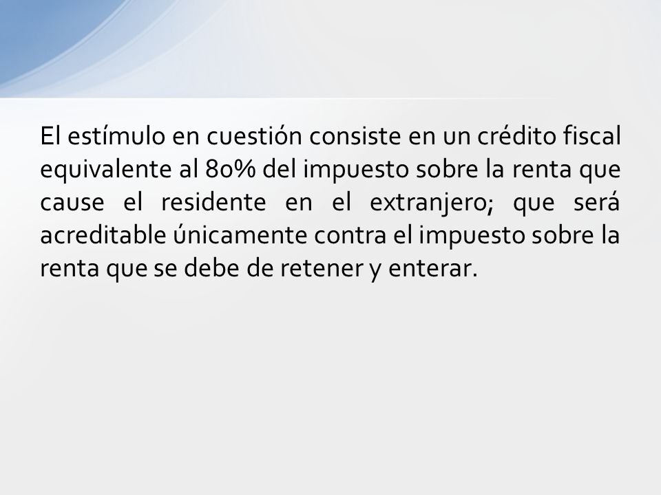 El estímulo en cuestión consiste en un crédito fiscal equivalente al 80% del impuesto sobre la renta que cause el residente en el extranjero; que será acreditable únicamente contra el impuesto sobre la renta que se debe de retener y enterar.