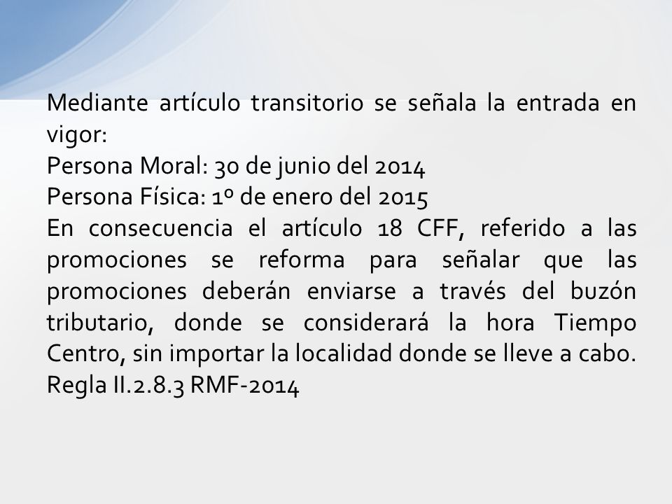 Mediante artículo transitorio se señala la entrada en vigor: Persona Moral: 30 de junio del 2014 Persona Física: 1º de enero del 2015 En consecuencia el artículo 18 CFF, referido a las promociones se reforma para señalar que las promociones deberán enviarse a través del buzón tributario, donde se considerará la hora Tiempo Centro, sin importar la localidad donde se lleve a cabo.