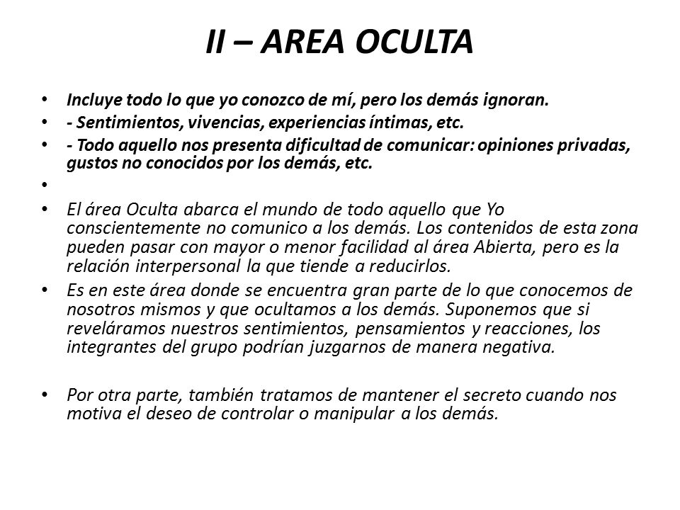 II – AREA OCULTA Incluye todo lo que yo conozco de mí, pero los demás ignoran. - Sentimientos, vivencias, experiencias íntimas, etc.