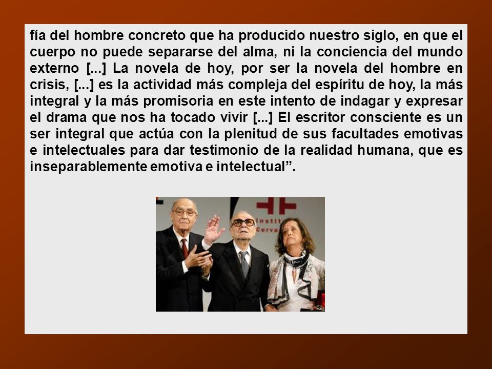 fía del hombre concreto que ha producido nuestro siglo, en que el cuerpo no puede separarse del alma, ni la conciencia del mundo externo [...] La novela de hoy, por ser la novela del hombre en crisis, [...] es la actividad más compleja del espíritu de hoy, la más integral y la más promisoria en este intento de indagar y expresar el drama que nos ha tocado vivir [...] El escritor consciente es un ser integral que actúa con la plenitud de sus facultades emotivas e intelectuales para dar testimonio de la realidad humana, que es inseparablemente emotiva e intelectual .