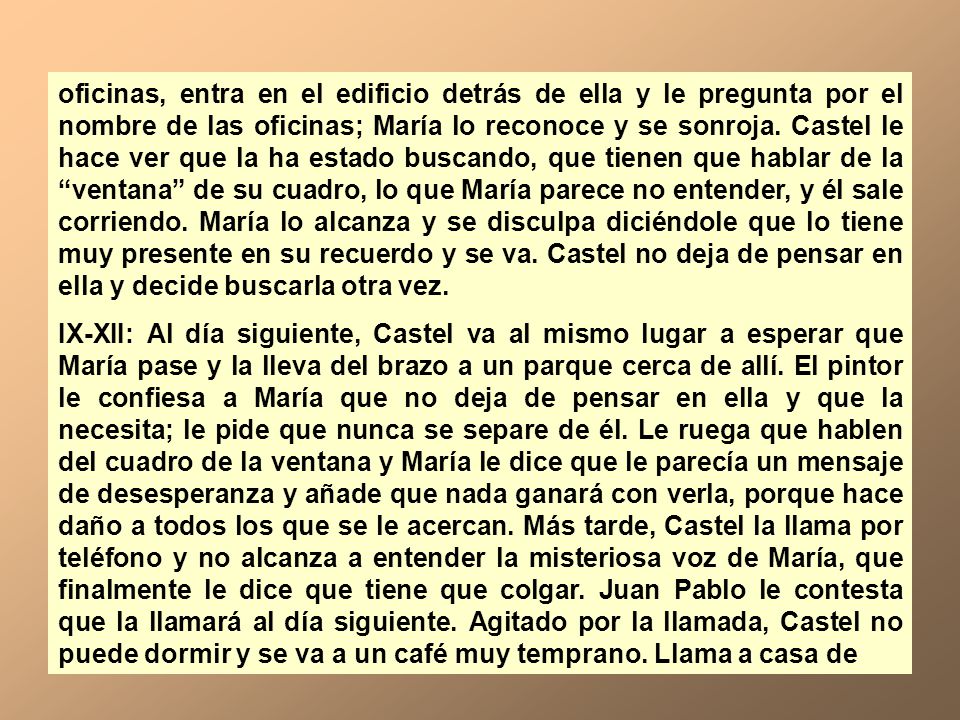 oficinas, entra en el edificio detrás de ella y le pregunta por el nombre de las oficinas; María lo reconoce y se sonroja. Castel le hace ver que la ha estado buscando, que tienen que hablar de la ventana de su cuadro, lo que María parece no entender, y él sale corriendo. María lo alcanza y se disculpa diciéndole que lo tiene muy presente en su recuerdo y se va. Castel no deja de pensar en ella y decide buscarla otra vez.