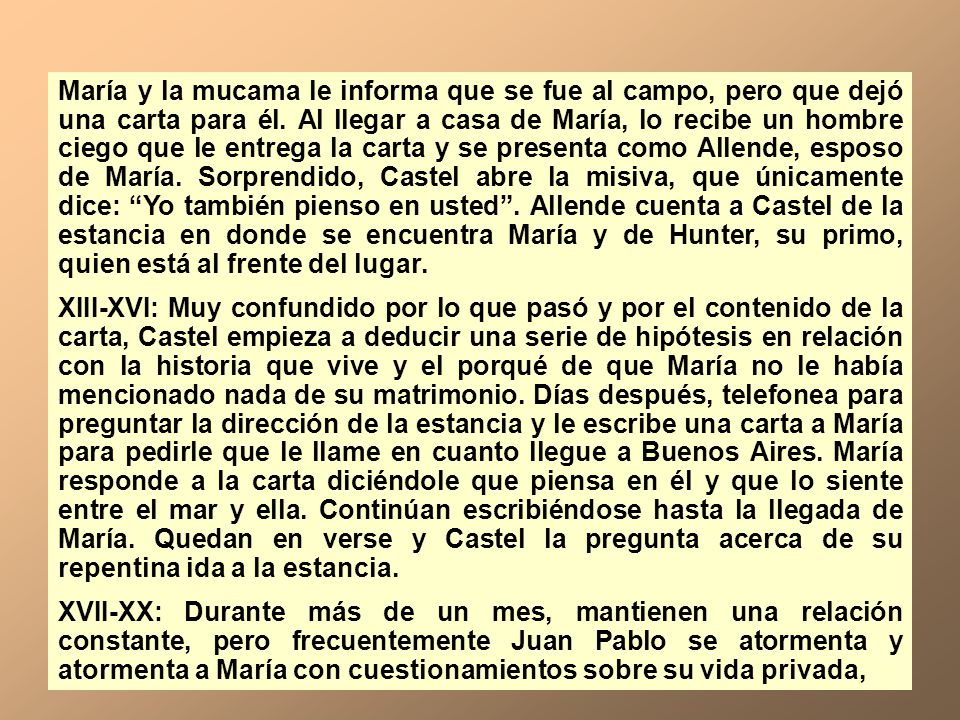 María y la mucama le informa que se fue al campo, pero que dejó una carta para él. Al llegar a casa de María, lo recibe un hombre ciego que le entrega la carta y se presenta como Allende, esposo de María. Sorprendido, Castel abre la misiva, que únicamente dice: Yo también pienso en usted . Allende cuenta a Castel de la estancia en donde se encuentra María y de Hunter, su primo, quien está al frente del lugar.