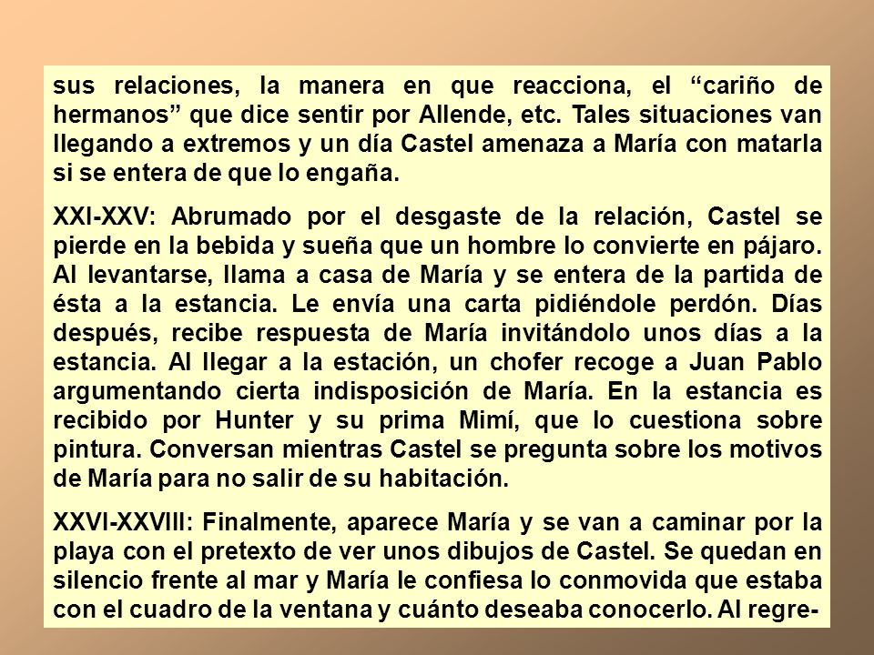 sus relaciones, la manera en que reacciona, el cariño de hermanos que dice sentir por Allende, etc. Tales situaciones van llegando a extremos y un día Castel amenaza a María con matarla si se entera de que lo engaña.
