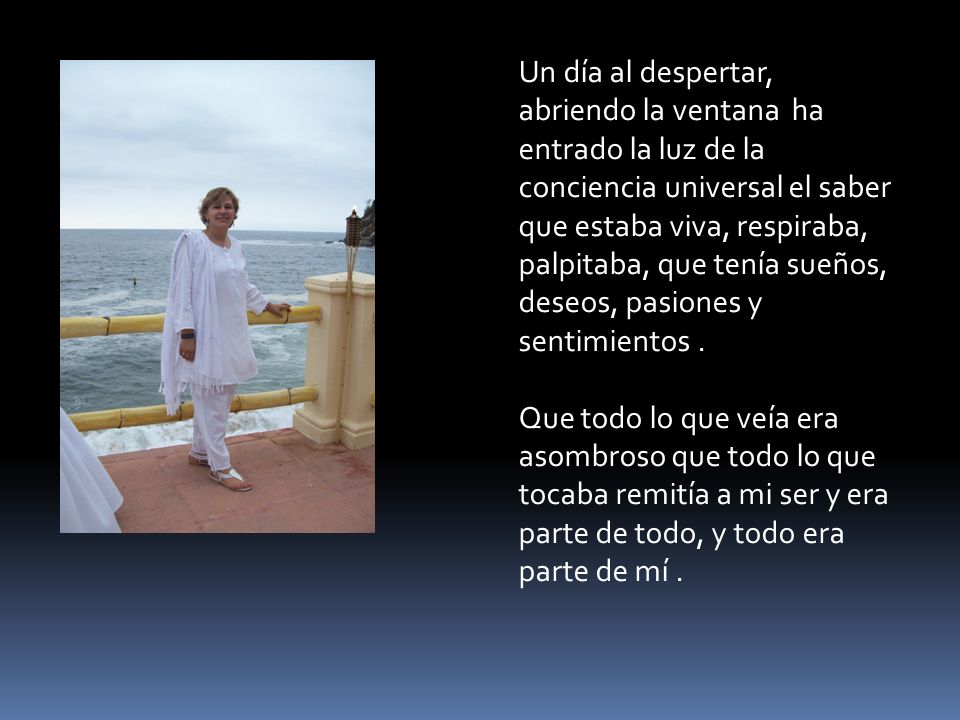 Un día al despertar, abriendo la ventana ha entrado la luz de la conciencia universal el saber que estaba viva, respiraba, palpitaba, que tenía sueños, deseos, pasiones y sentimientos .