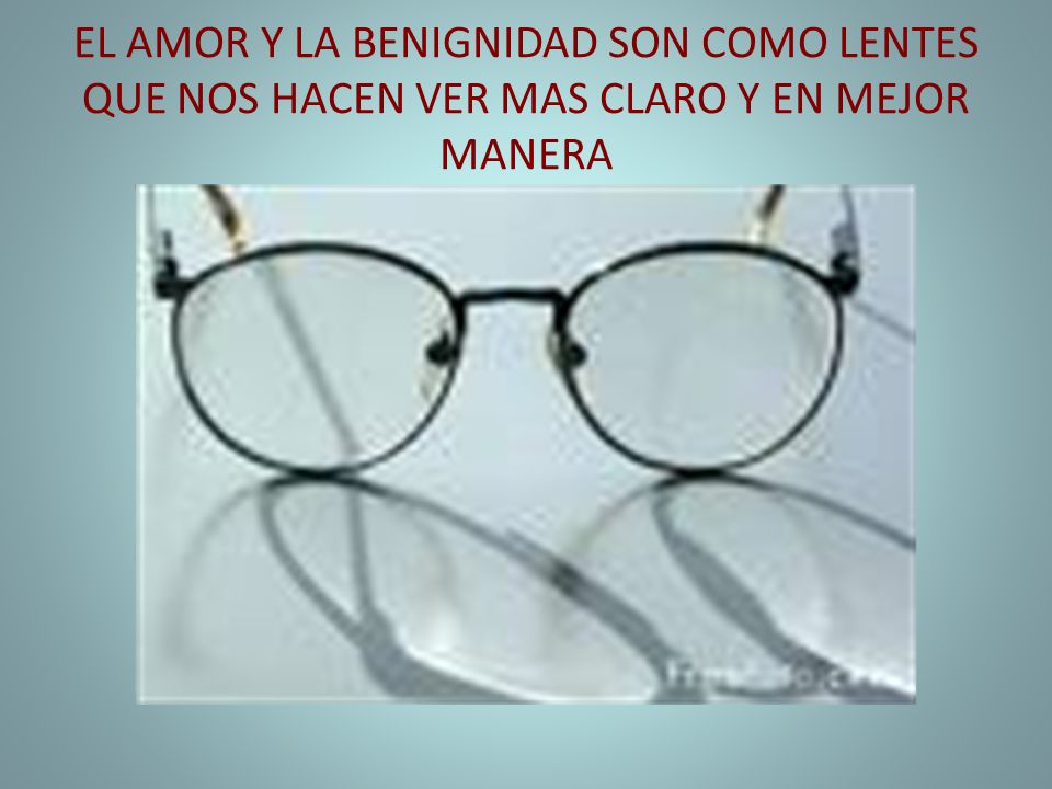 EL AMOR Y LA BENIGNIDAD SON COMO LENTES QUE NOS HACEN VER MAS CLARO Y EN MEJOR MANERA