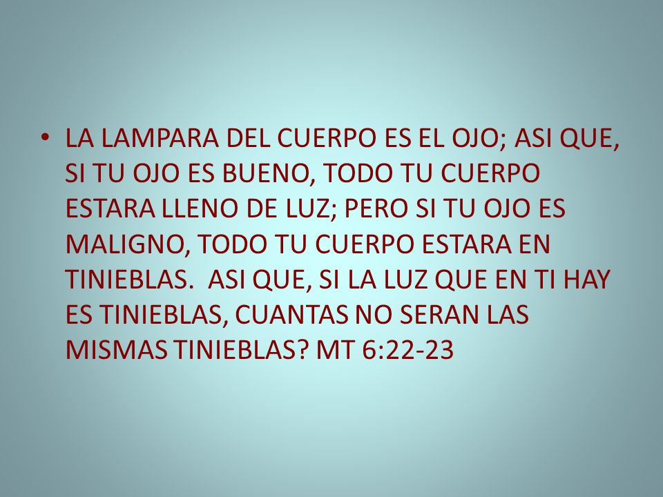 LA LAMPARA DEL CUERPO ES EL OJO; ASI QUE, SI TU OJO ES BUENO, TODO TU CUERPO ESTARA LLENO DE LUZ; PERO SI TU OJO ES MALIGNO, TODO TU CUERPO ESTARA EN TINIEBLAS.
