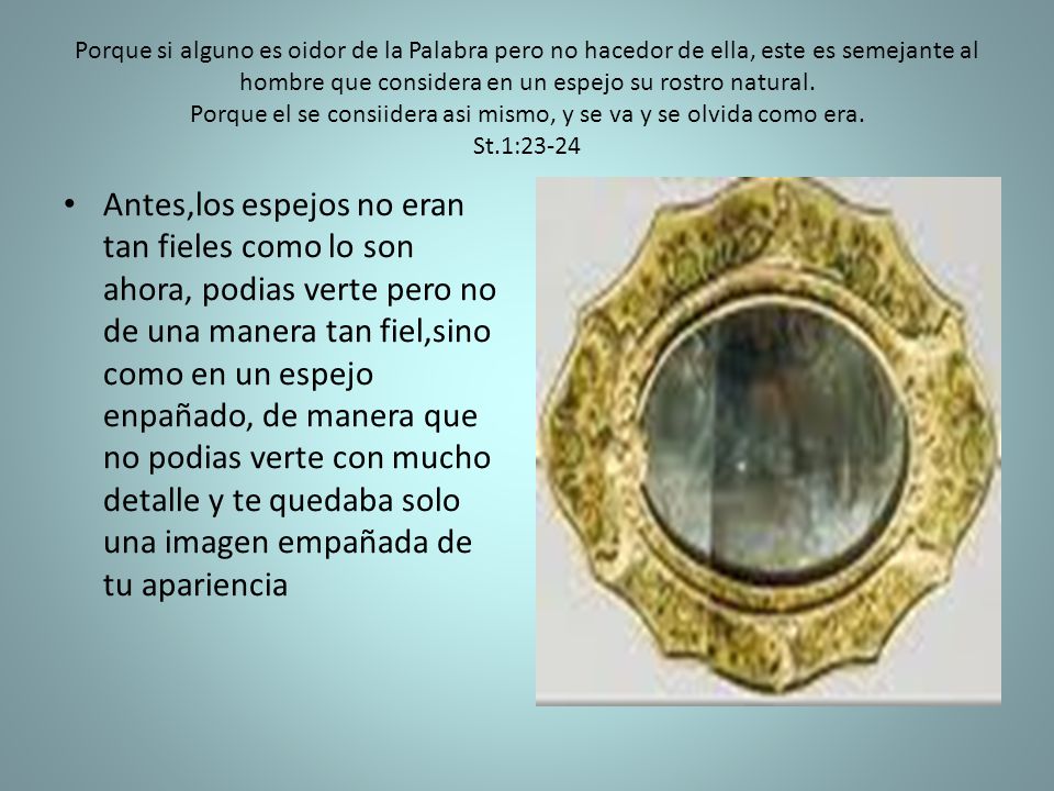Porque si alguno es oidor de la Palabra pero no hacedor de ella, este es semejante al hombre que considera en un espejo su rostro natural. Porque el se consiidera asi mismo, y se va y se olvida como era. St.1:23-24