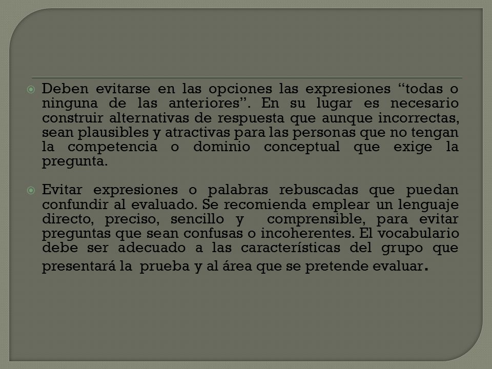 Deben evitarse en las opciones las expresiones todas o ninguna de las anteriores . En su lugar es necesario construir alternativas de respuesta que aunque incorrectas, sean plausibles y atractivas para las personas que no tengan la competencia o dominio conceptual que exige la pregunta.