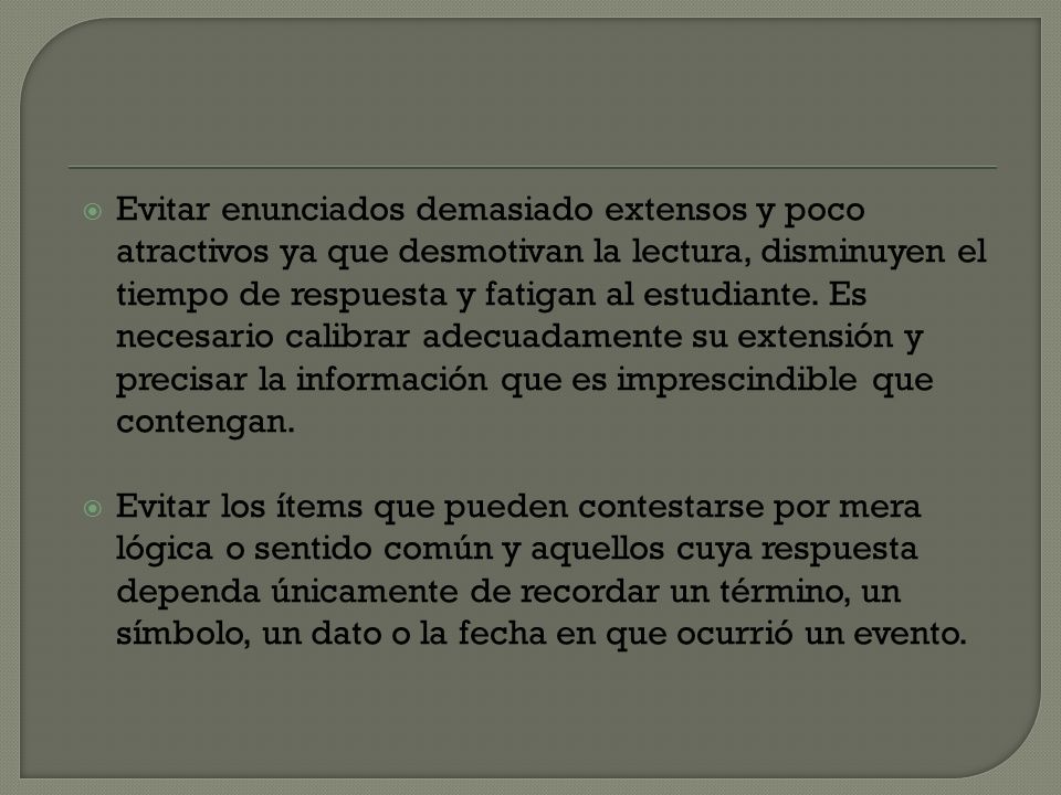 Evitar enunciados demasiado extensos y poco atractivos ya que desmotivan la lectura, disminuyen el tiempo de respuesta y fatigan al estudiante. Es necesario calibrar adecuadamente su extensión y precisar la información que es imprescindible que contengan.