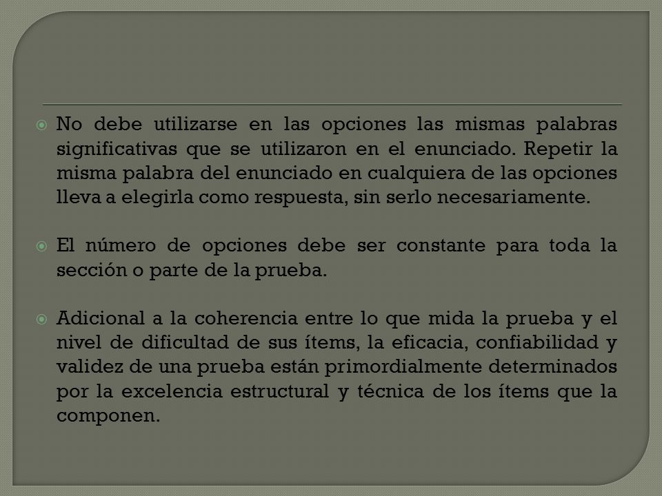 No debe utilizarse en las opciones las mismas palabras significativas que se utilizaron en el enunciado. Repetir la misma palabra del enunciado en cualquiera de las opciones lleva a elegirla como respuesta, sin serlo necesariamente.