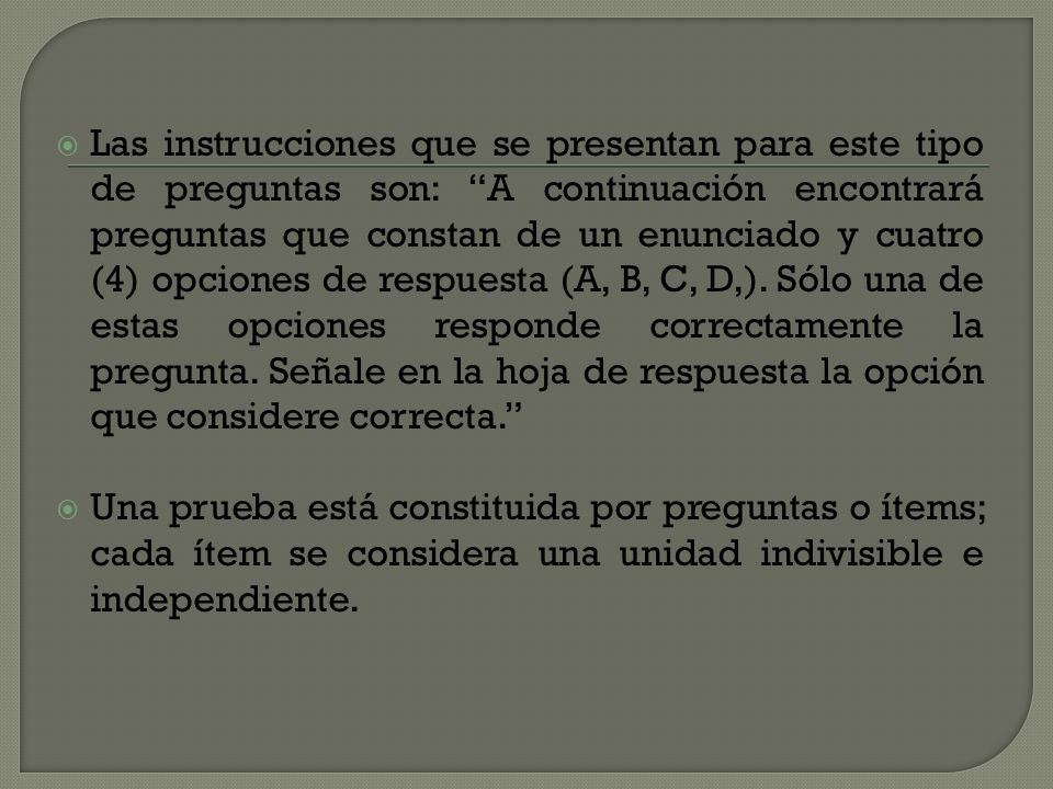 Las instrucciones que se presentan para este tipo de preguntas son: A continuación encontrará preguntas que constan de un enunciado y cuatro (4) opciones de respuesta (A, B, C, D,). Sólo una de estas opciones responde correctamente la pregunta. Señale en la hoja de respuesta la opción que considere correcta.