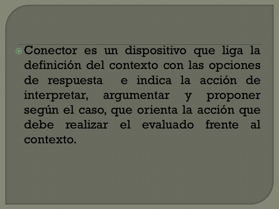Conector es un dispositivo que liga la definición del contexto con las opciones de respuesta e indica la acción de interpretar, argumentar y proponer según el caso, que orienta la acción que debe realizar el evaluado frente al contexto.