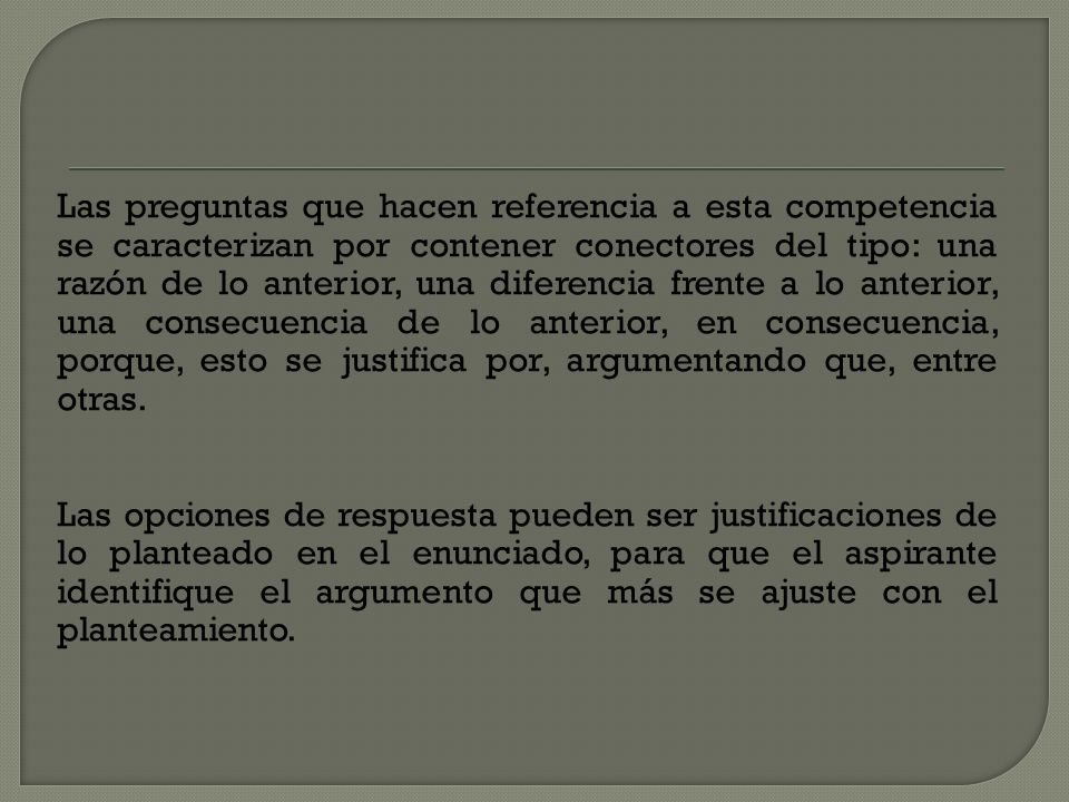 Las preguntas que hacen referencia a esta competencia se caracterizan por contener conectores del tipo: una razón de lo anterior, una diferencia frente a lo anterior, una consecuencia de lo anterior, en consecuencia, porque, esto se justifica por, argumentando que, entre otras.
