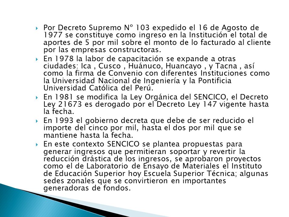 Por Decreto Supremo Nº 103 expedido el 16 de Agosto de 1977 se constituye como ingreso en la Institución el total de aportes de 5 por mil sobre el monto de lo facturado al cliente por las empresas constructoras.